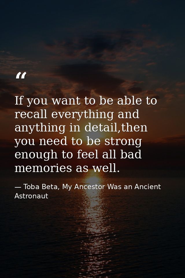 If you want to be able to recall everything and anything in detail,then you need to be strong enough to feel all bad mem — Toba Beta, My Ancestor Was an Ancient Astronaut