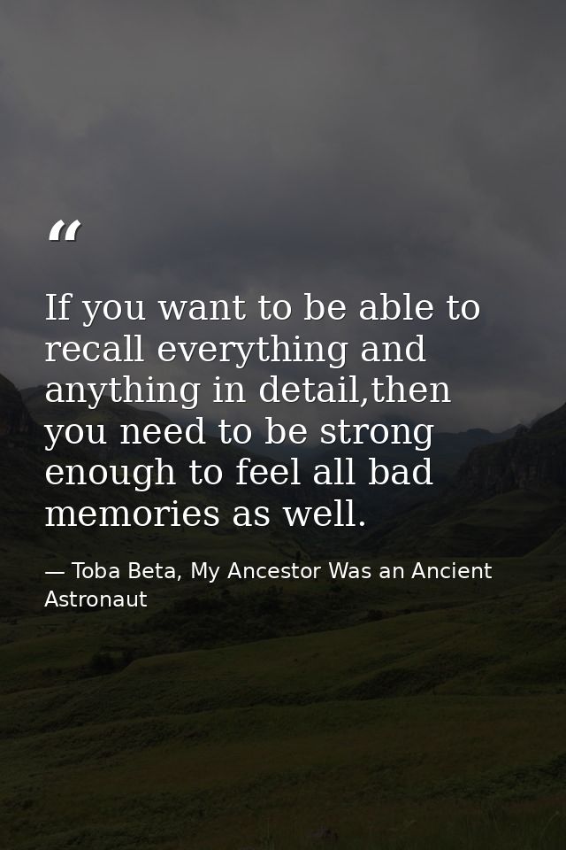 If you want to be able to recall everything and anything in detail,then you need to be strong enough to feel all bad mem — Toba Beta, My Ancestor Was an Ancient Astronaut