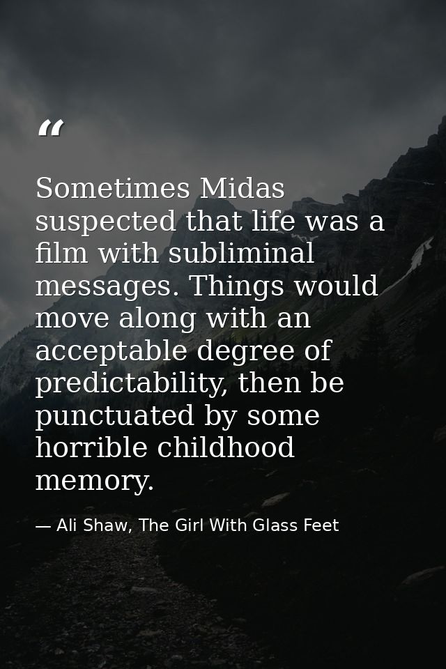 Sometimes Midas suspected that life was a film with subliminal messages. Things would move along with an acceptable degr — Ali Shaw, The Girl With Glass Feet