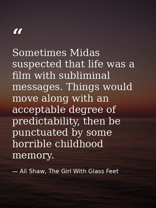 Sometimes Midas suspected that life was a film with subliminal messages. Things would move along with an acceptable degr — Ali Shaw, The Girl With Glass Feet