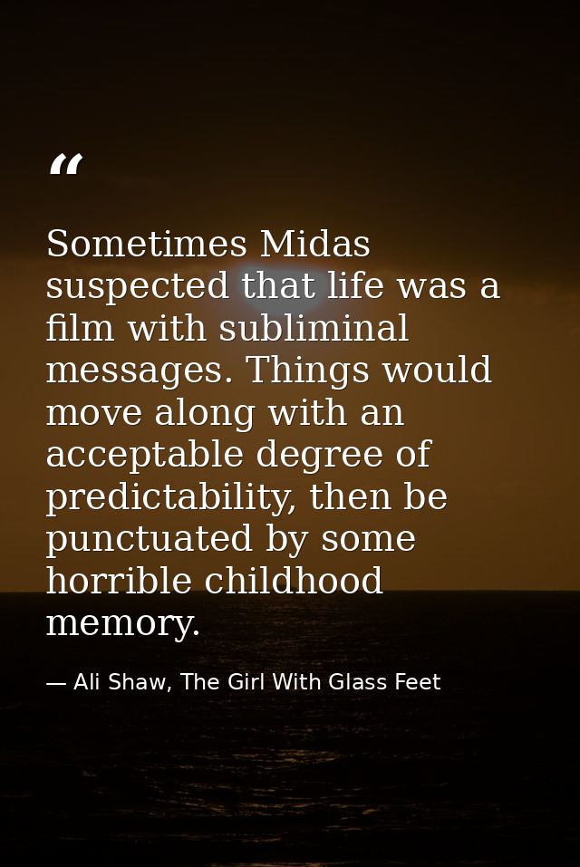 Sometimes Midas suspected that life was a film with subliminal messages. Things would move along with an acceptable degr — Ali Shaw, The Girl With Glass Feet