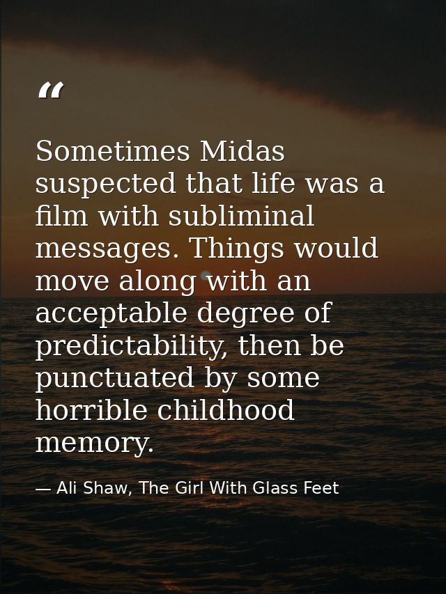 Sometimes Midas suspected that life was a film with subliminal messages. Things would move along with an acceptable degr — Ali Shaw, The Girl With Glass Feet