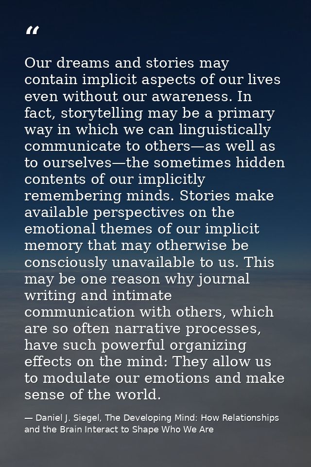 Our dreams and stories may contain implicit aspects of our lives even without our awareness. In fact, storytelling may b — Daniel J. Siegel, The Developing Mind: How Relationships and the Brain Interact to Shape Who We Are