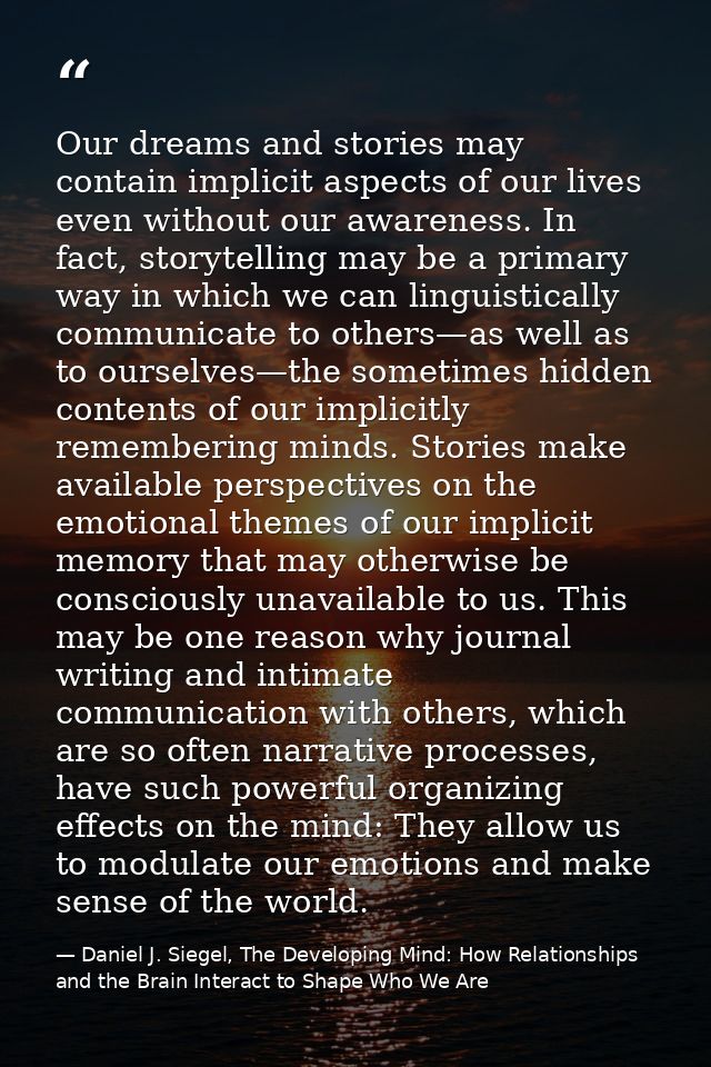 Our dreams and stories may contain implicit aspects of our lives even without our awareness. In fact, storytelling may b — Daniel J. Siegel, The Developing Mind: How Relationships and the Brain Interact to Shape Who We Are