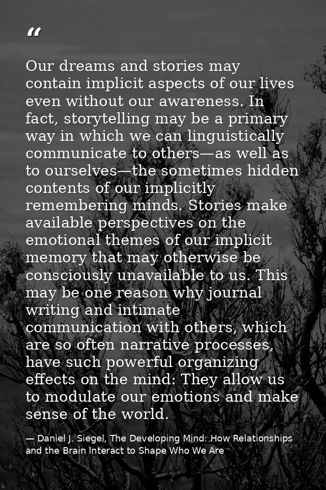 Our dreams and stories may contain implicit aspects of our lives even without our awareness. In fact, storytelling may b — Daniel J. Siegel, The Developing Mind: How Relationships and the Brain Interact to Shape Who We Are
