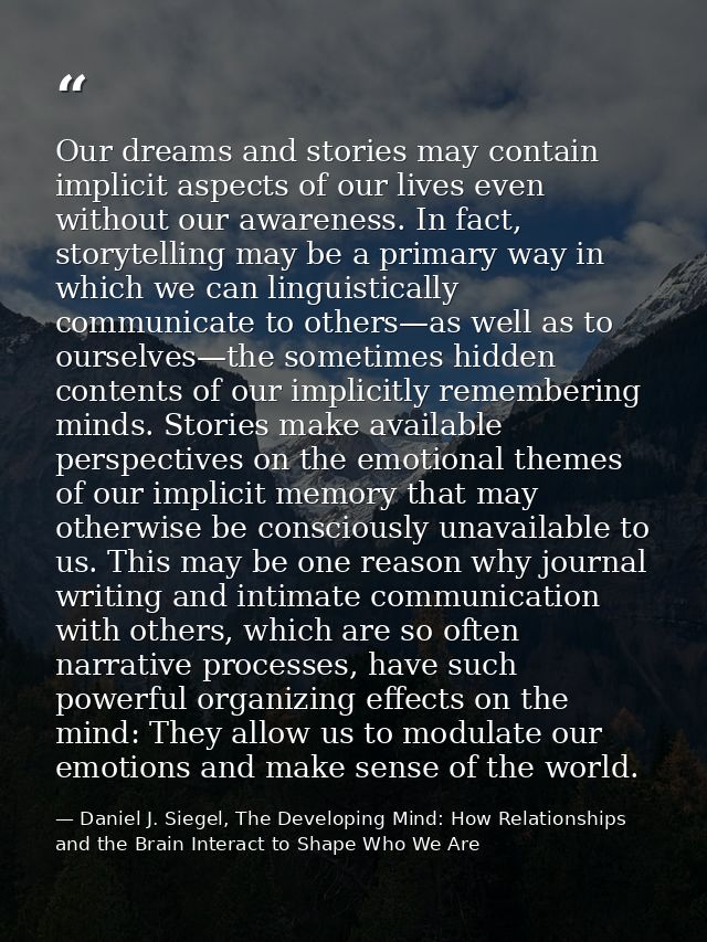 Our dreams and stories may contain implicit aspects of our lives even without our awareness. In fact, storytelling may b — Daniel J. Siegel, The Developing Mind: How Relationships and the Brain Interact to Shape Who We Are