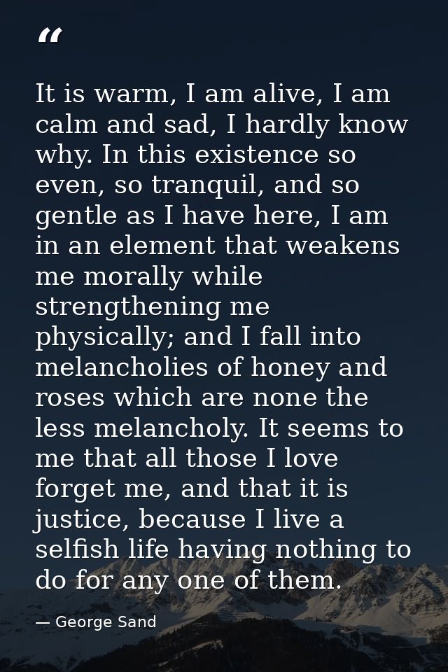 It is warm, I am alive, I am calm and sad, I hardly know why. In this existence so even, so tranquil, and so gentle as I — George Sand