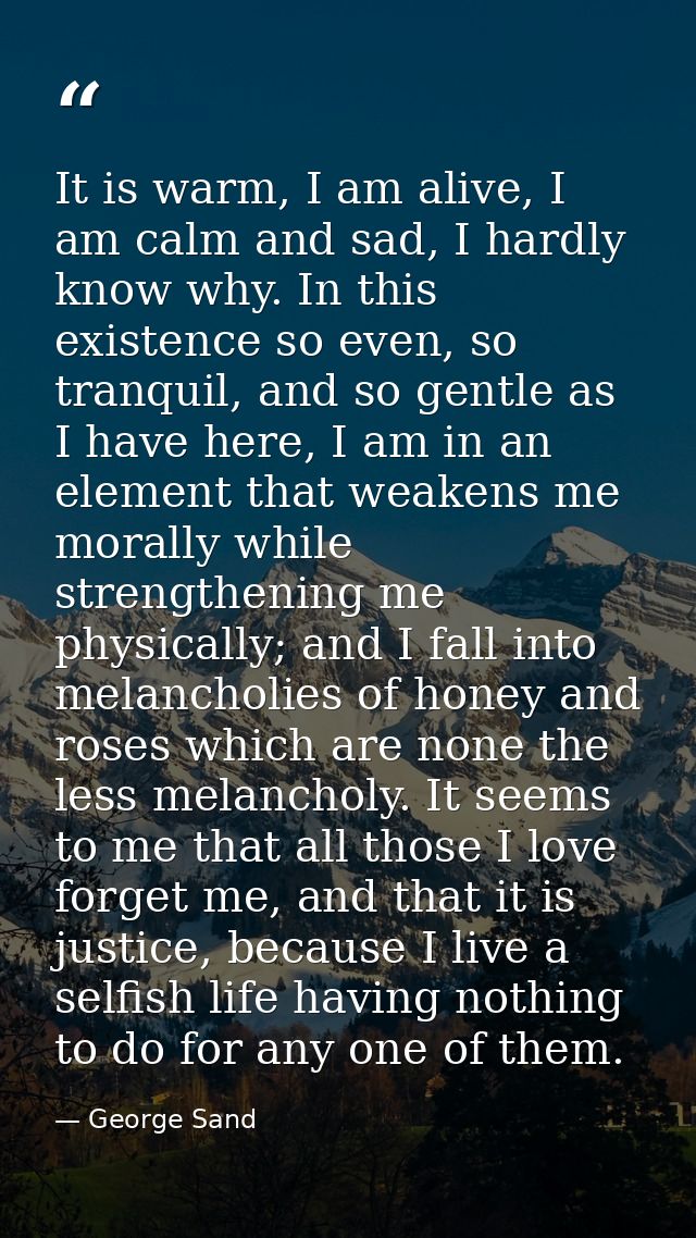 It is warm, I am alive, I am calm and sad, I hardly know why. In this existence so even, so tranquil, and so gentle as I — George Sand