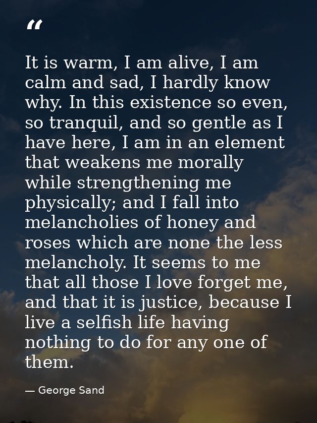 It is warm, I am alive, I am calm and sad, I hardly know why. In this existence so even, so tranquil, and so gentle as I — George Sand