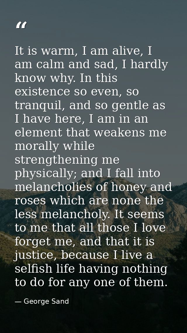 It is warm, I am alive, I am calm and sad, I hardly know why. In this existence so even, so tranquil, and so gentle as I — George Sand