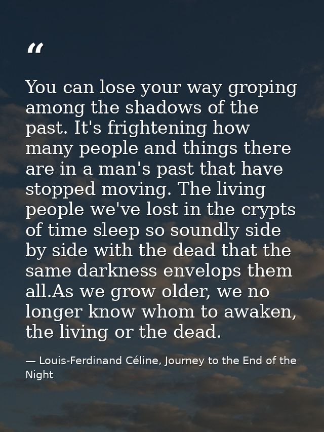 You can lose your way groping among the shadows of the past. It's frightening how many people and things there are in a  — Louis-Ferdinand Céline, Journey to the End of the Night