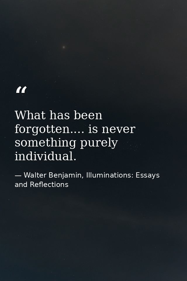 What has been forgotten.... is never something purely individual. — Walter Benjamin, Illuminations: Essays and Reflections