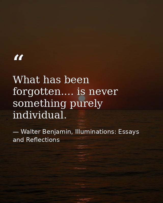 What has been forgotten.... is never something purely individual. — Walter Benjamin, Illuminations: Essays and Reflections