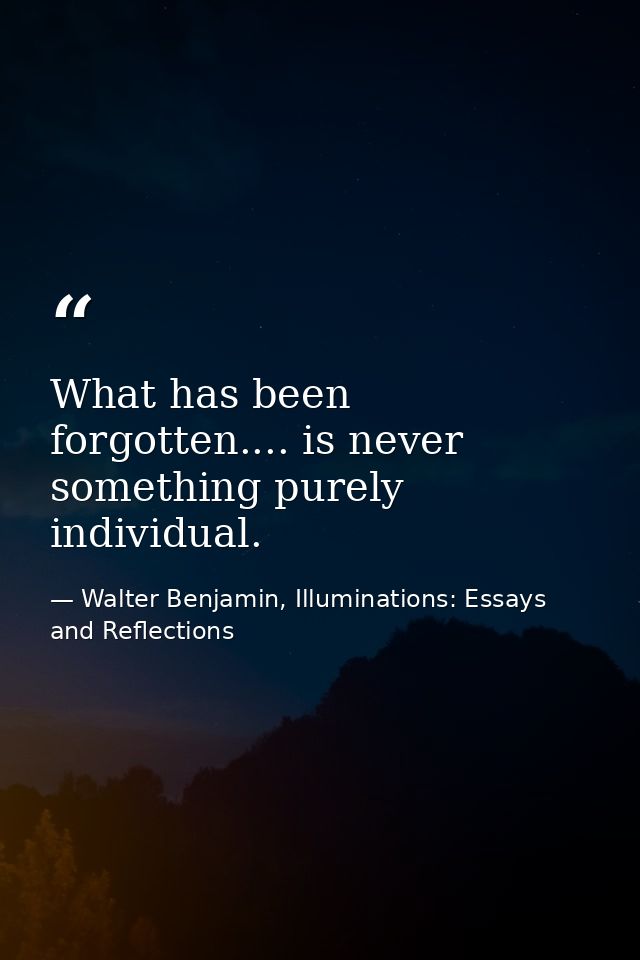 What has been forgotten.... is never something purely individual. — Walter Benjamin, Illuminations: Essays and Reflections