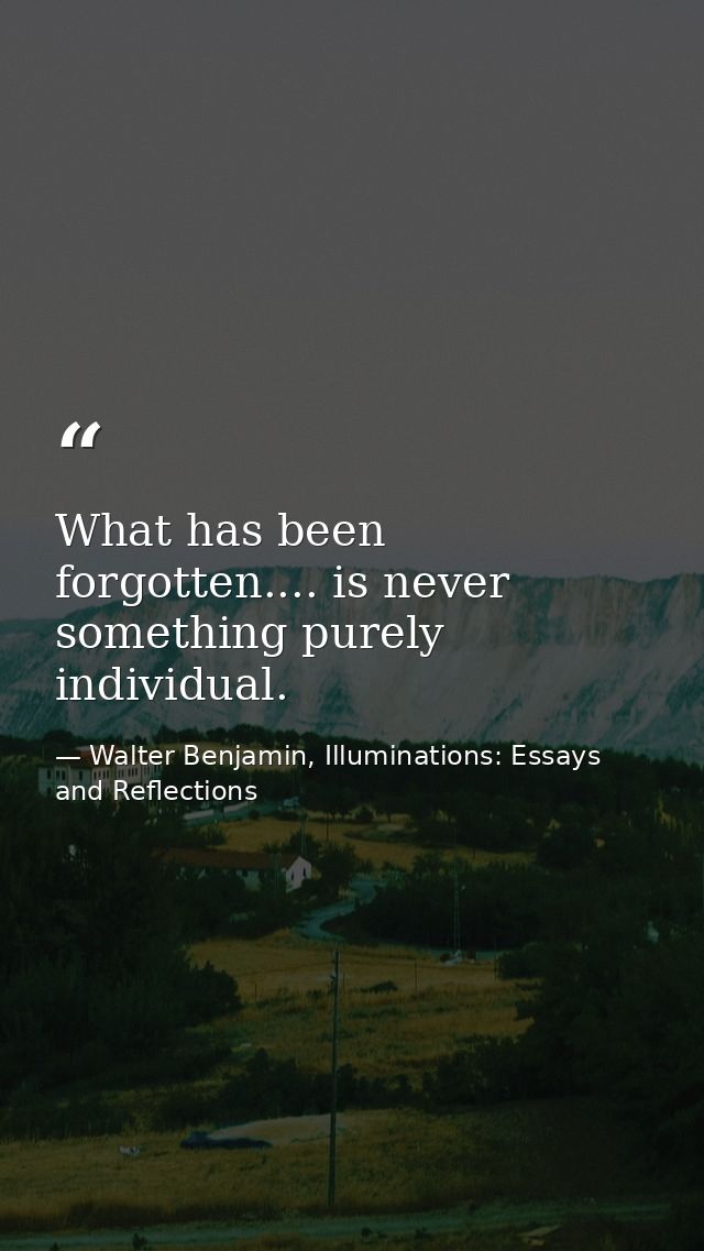 What has been forgotten.... is never something purely individual. — Walter Benjamin, Illuminations: Essays and Reflections