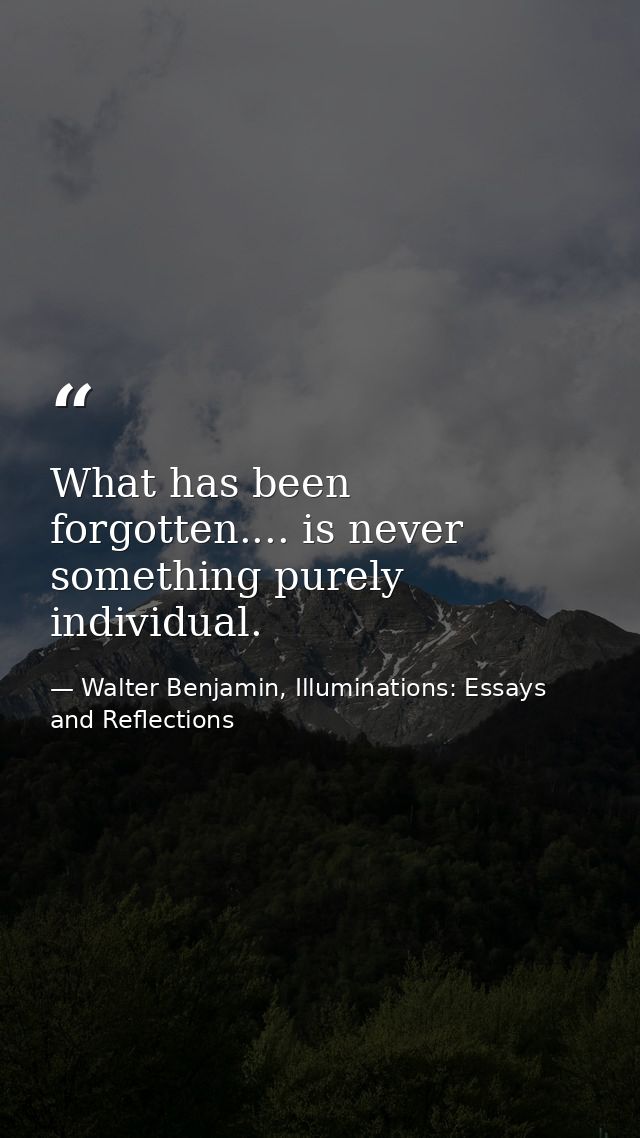 What has been forgotten.... is never something purely individual. — Walter Benjamin, Illuminations: Essays and Reflections