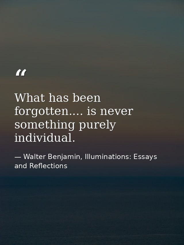 What has been forgotten.... is never something purely individual. — Walter Benjamin, Illuminations: Essays and Reflections