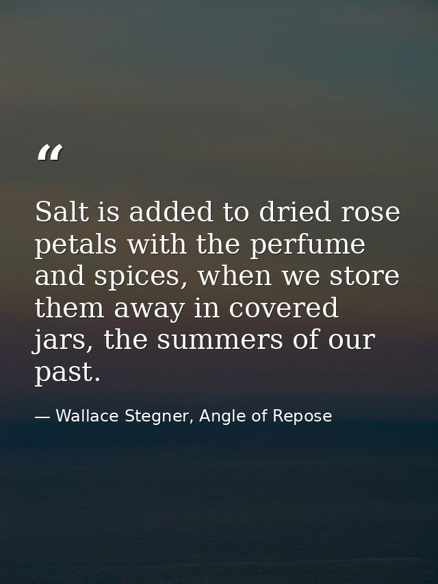 Salt is added to dried rose petals with the perfume and spices, when we store them away in covered jars, the summers of  — Wallace Stegner, Angle of Repose