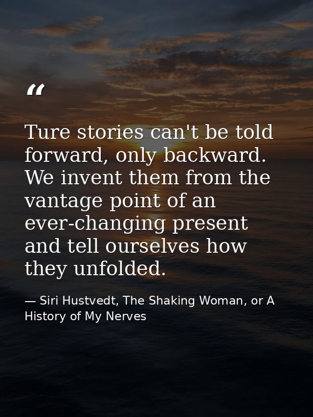 Ture stories can't be told forward, only backward. We invent them from the vantage point of an ever-changing present and — Siri Hustvedt, The Shaking Woman, or A History of My Nerves