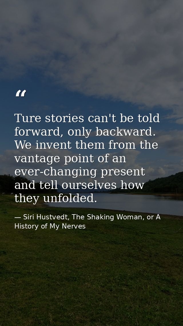 Ture stories can't be told forward, only backward. We invent them from the vantage point of an ever-changing present and — Siri Hustvedt, The Shaking Woman, or A History of My Nerves