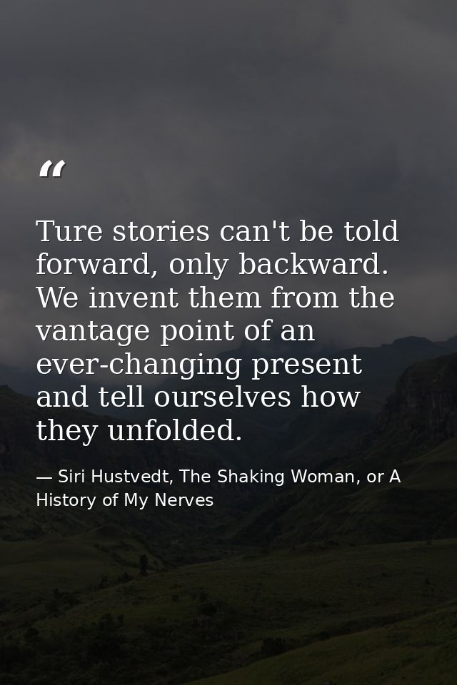 Ture stories can't be told forward, only backward. We invent them from the vantage point of an ever-changing present and — Siri Hustvedt, The Shaking Woman, or A History of My Nerves