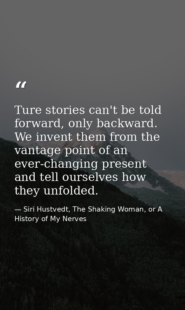 Ture stories can't be told forward, only backward. We invent them from the vantage point of an ever-changing present and — Siri Hustvedt, The Shaking Woman, or A History of My Nerves