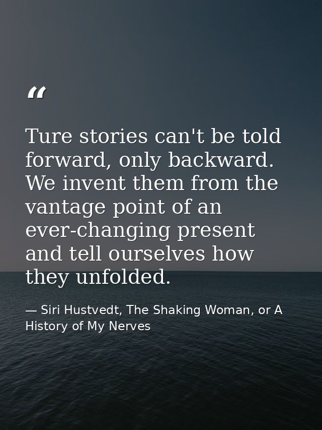 Ture stories can't be told forward, only backward. We invent them from the vantage point of an ever-changing present and — Siri Hustvedt, The Shaking Woman, or A History of My Nerves