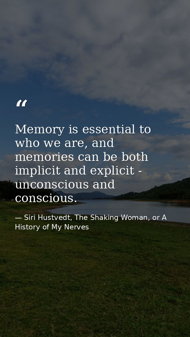 Memory is essential to who we are, and memories can be both implicit and explicit - unconscious and conscious. — Siri Hustvedt, The Shaking Woman, or A History of My Nerves