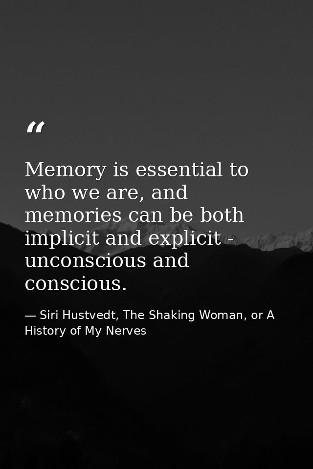 Memory is essential to who we are, and memories can be both implicit and explicit - unconscious and conscious. — Siri Hustvedt, The Shaking Woman, or A History of My Nerves