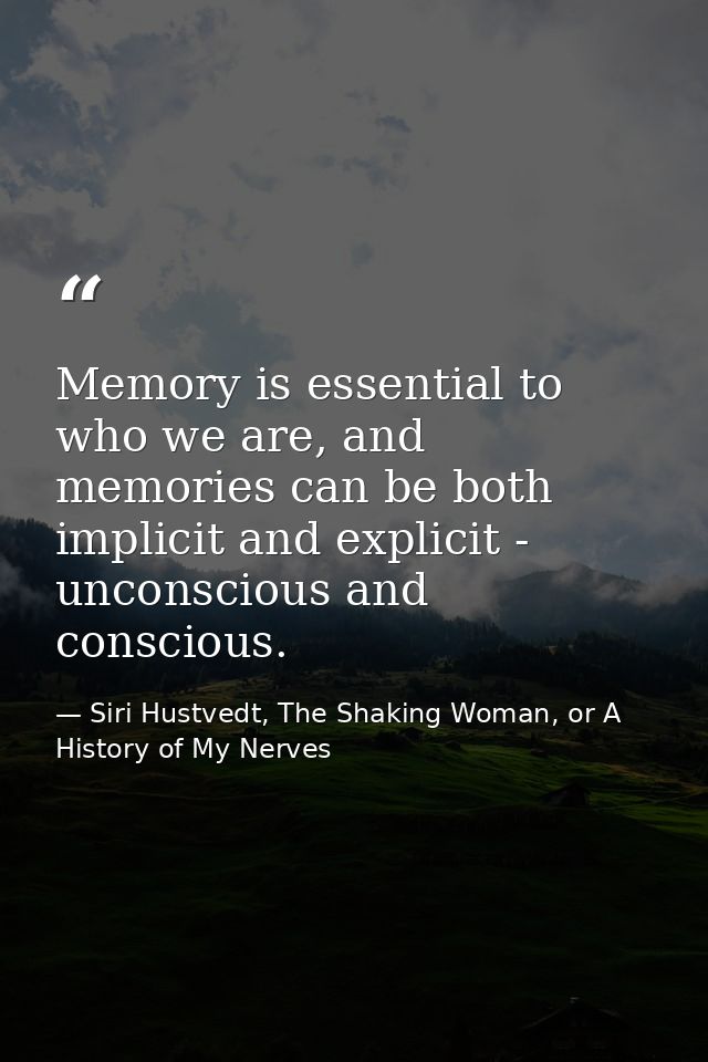 Memory is essential to who we are, and memories can be both implicit and explicit - unconscious and conscious. — Siri Hustvedt, The Shaking Woman, or A History of My Nerves