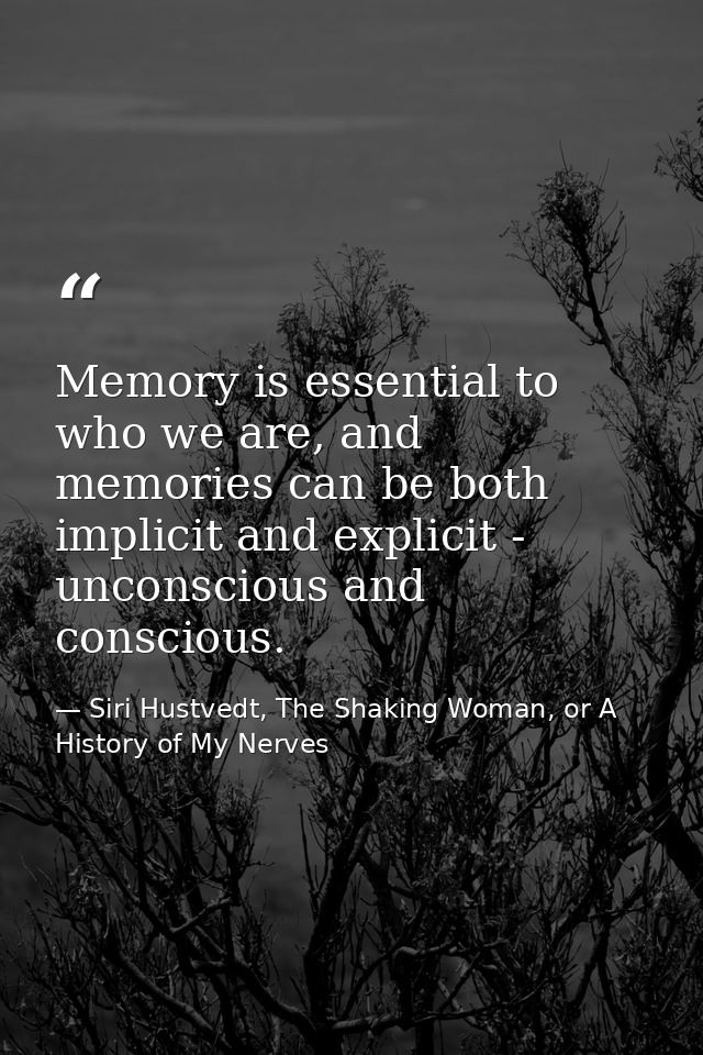 Memory is essential to who we are, and memories can be both implicit and explicit - unconscious and conscious. — Siri Hustvedt, The Shaking Woman, or A History of My Nerves