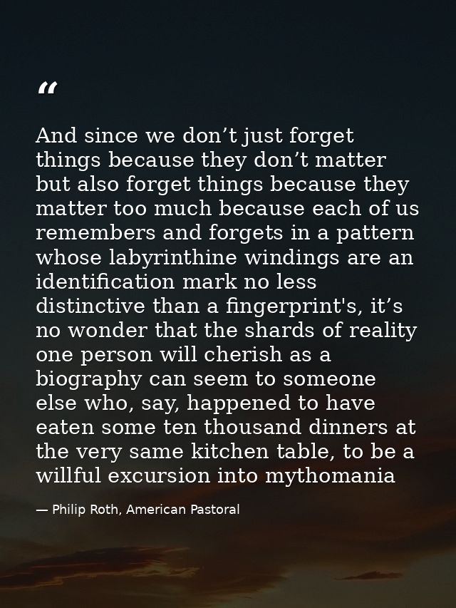 And since we don’t just forget things because they don’t matter but also forget things because they matter too much beca — Philip Roth, American Pastoral