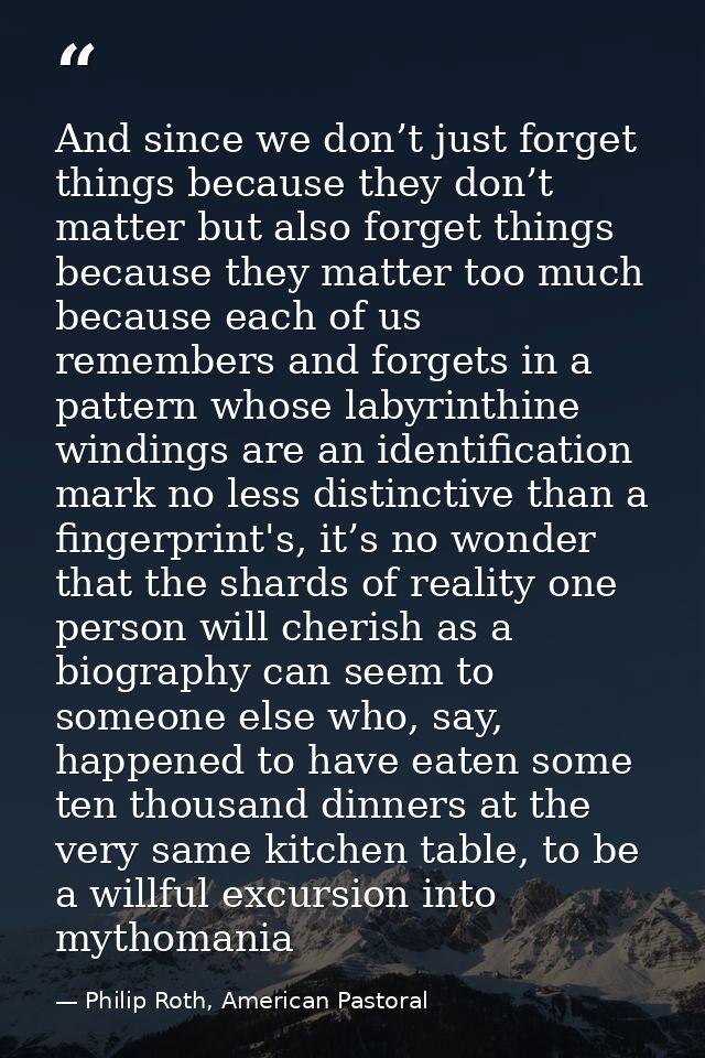 And since we don’t just forget things because they don’t matter but also forget things because they matter too much beca — Philip Roth, American Pastoral