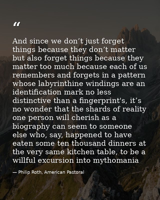 And since we don’t just forget things because they don’t matter but also forget things because they matter too much beca — Philip Roth, American Pastoral