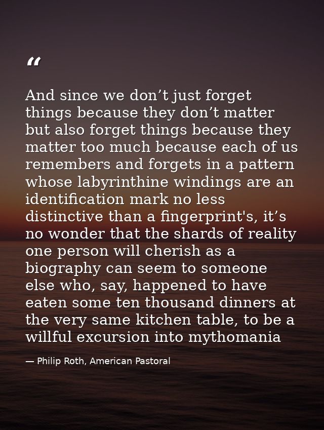 And since we don’t just forget things because they don’t matter but also forget things because they matter too much beca — Philip Roth, American Pastoral