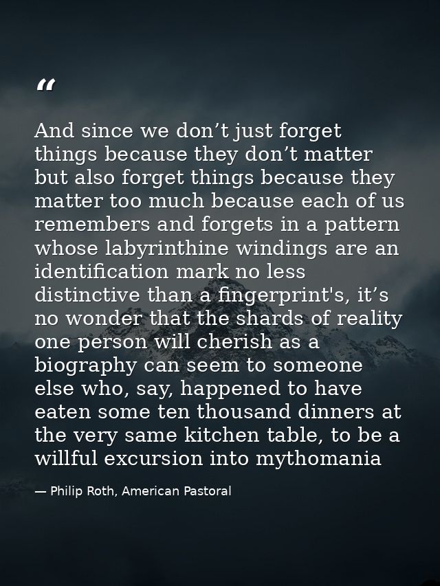 And since we don’t just forget things because they don’t matter but also forget things because they matter too much beca — Philip Roth, American Pastoral
