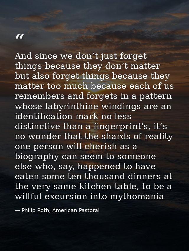 And since we don’t just forget things because they don’t matter but also forget things because they matter too much beca — Philip Roth, American Pastoral