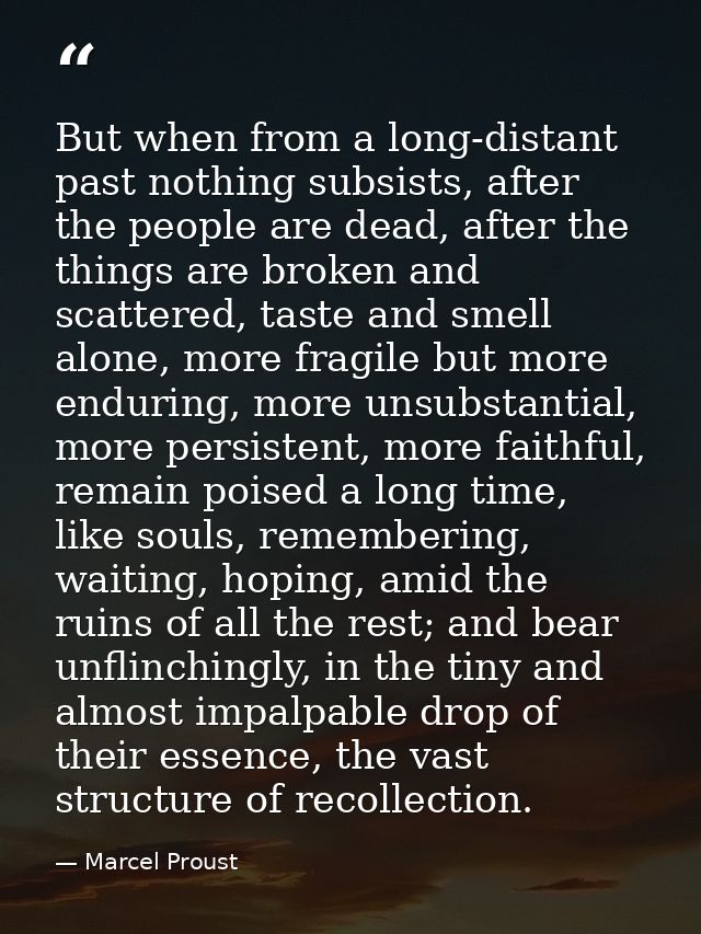 But when from a long-distant past nothing subsists, after the people are dead, after the things are broken and scattered — Marcel Proust