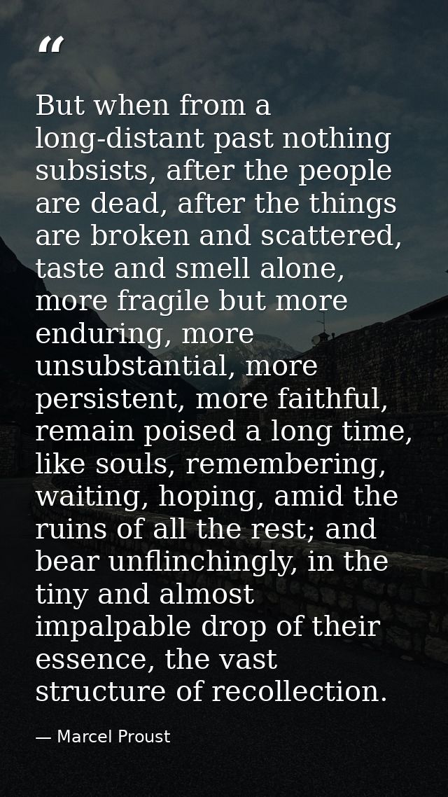 But when from a long-distant past nothing subsists, after the people are dead, after the things are broken and scattered — Marcel Proust