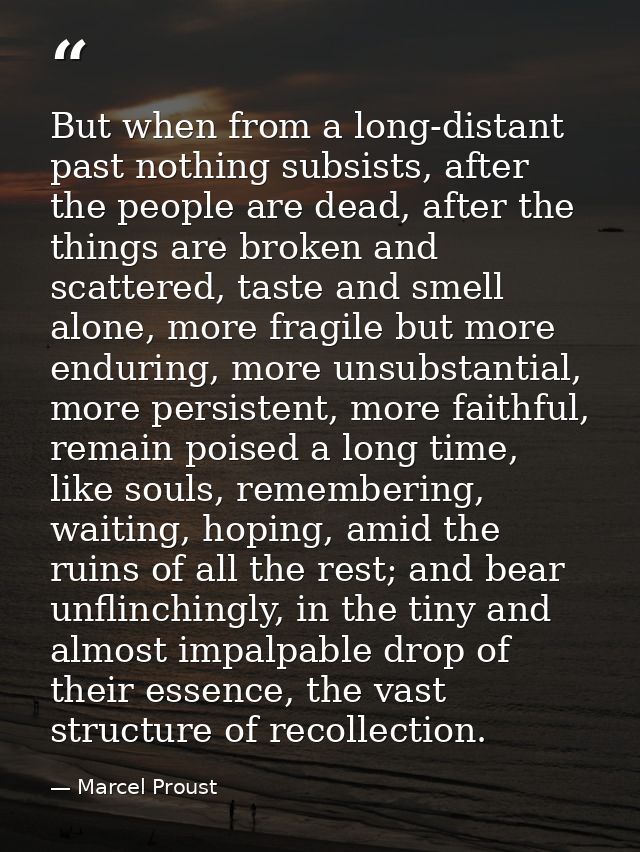 But when from a long-distant past nothing subsists, after the people are dead, after the things are broken and scattered — Marcel Proust