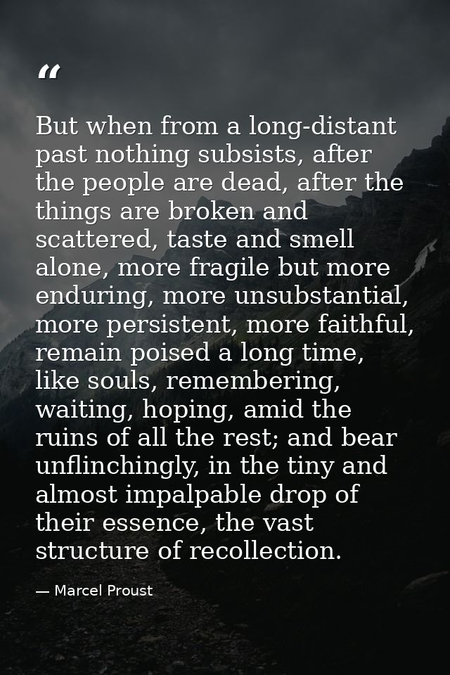 But when from a long-distant past nothing subsists, after the people are dead, after the things are broken and scattered — Marcel Proust