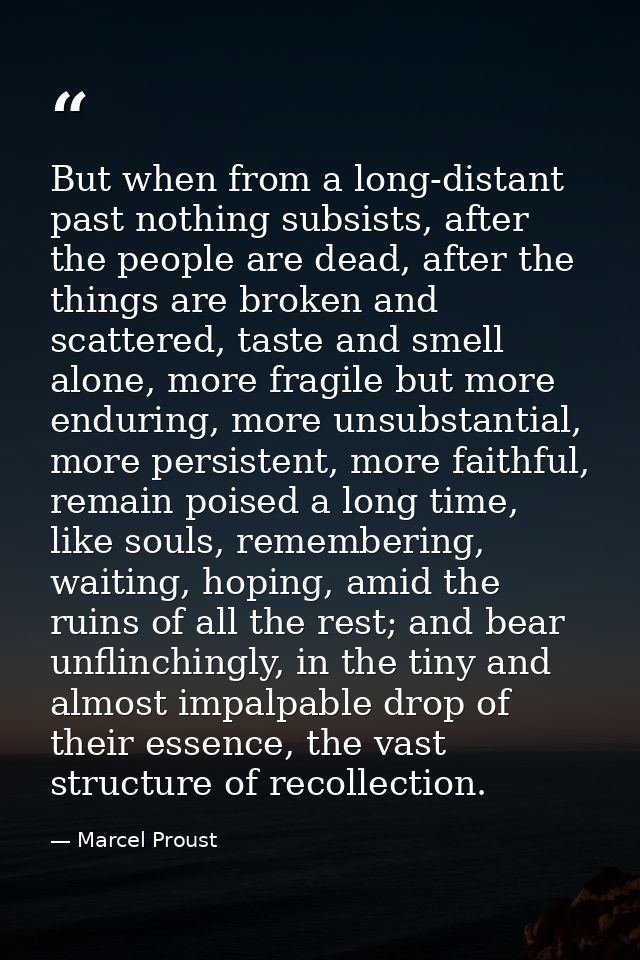 But when from a long-distant past nothing subsists, after the people are dead, after the things are broken and scattered — Marcel Proust