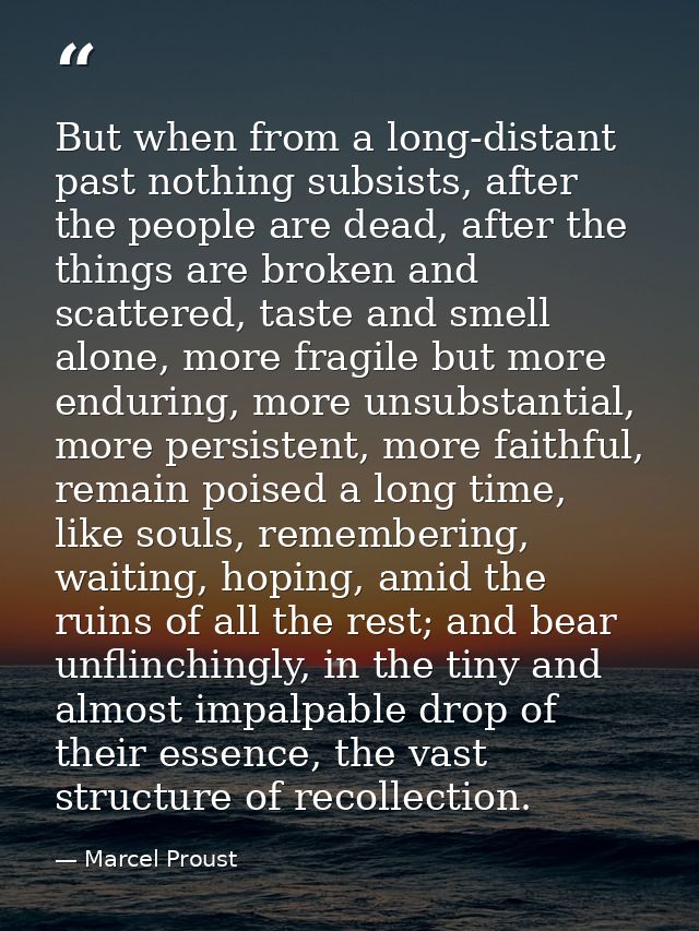 But when from a long-distant past nothing subsists, after the people are dead, after the things are broken and scattered — Marcel Proust