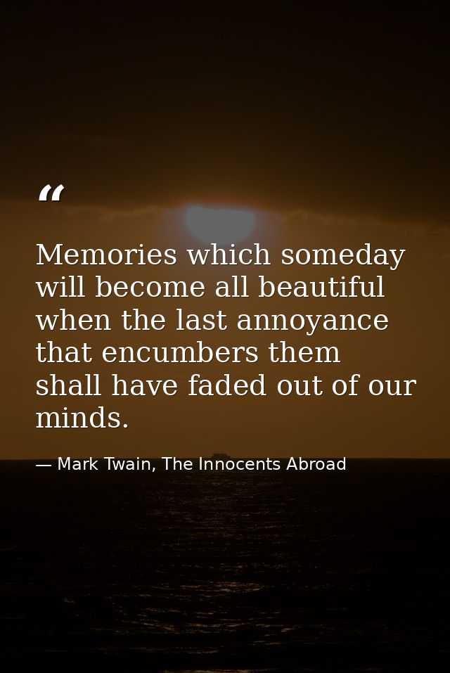 Memories which someday will become all beautiful when the last annoyance that encumbers them shall have faded out of our — Mark Twain, The Innocents Abroad