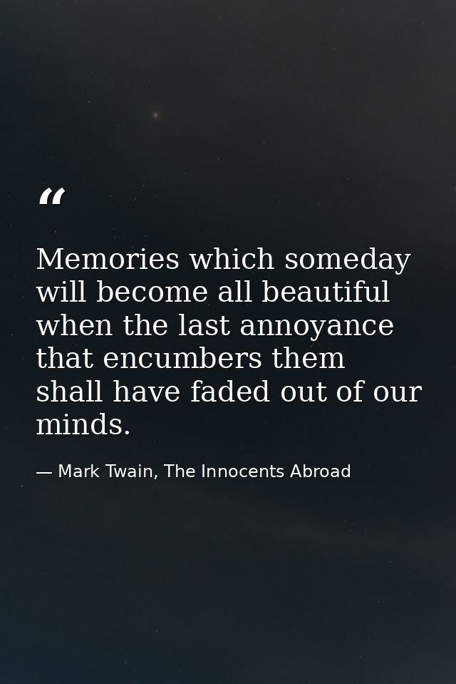 Memories which someday will become all beautiful when the last annoyance that encumbers them shall have faded out of our — Mark Twain, The Innocents Abroad