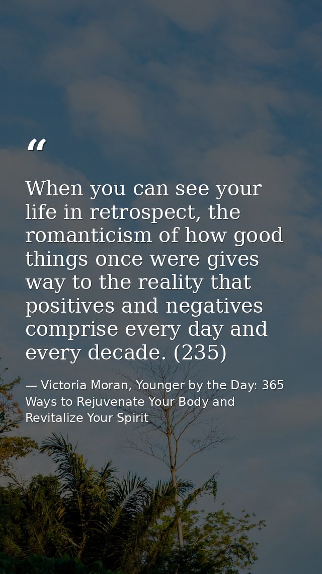 When you can see your life in retrospect, the romanticism of how good things once were gives way to the reality that pos — Victoria Moran, Younger by the Day: 365 Ways to Rejuvenate Your Body and Revitalize Your Spirit