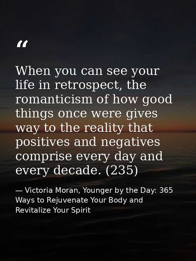 When you can see your life in retrospect, the romanticism of how good things once were gives way to the reality that pos — Victoria Moran, Younger by the Day: 365 Ways to Rejuvenate Your Body and Revitalize Your Spirit
