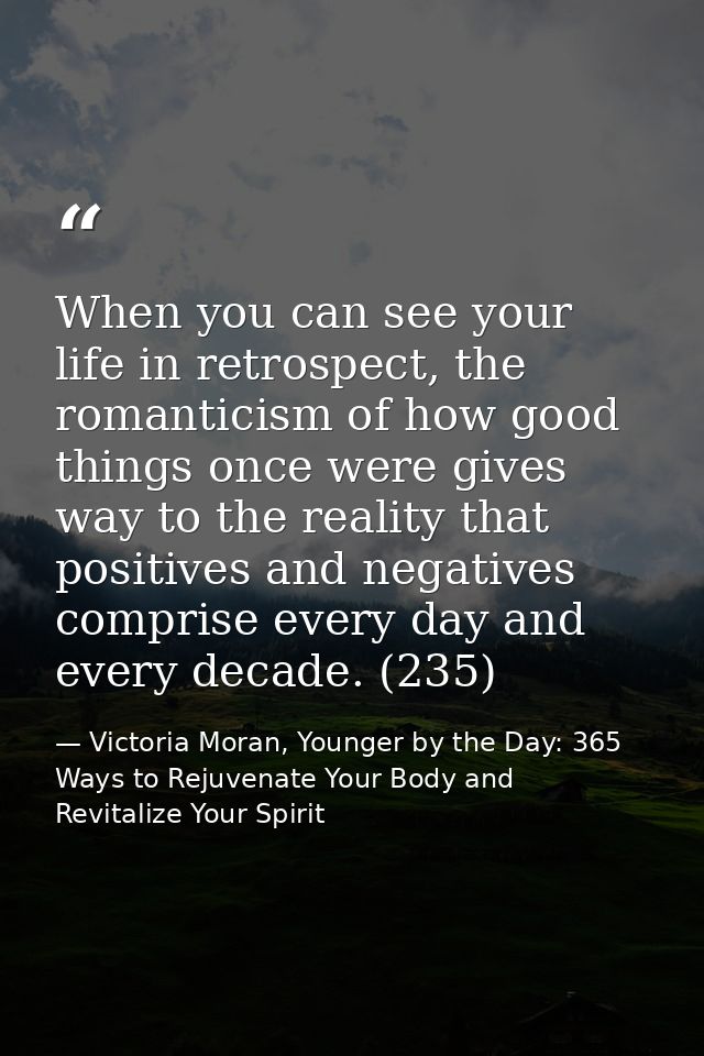 When you can see your life in retrospect, the romanticism of how good things once were gives way to the reality that pos — Victoria Moran, Younger by the Day: 365 Ways to Rejuvenate Your Body and Revitalize Your Spirit