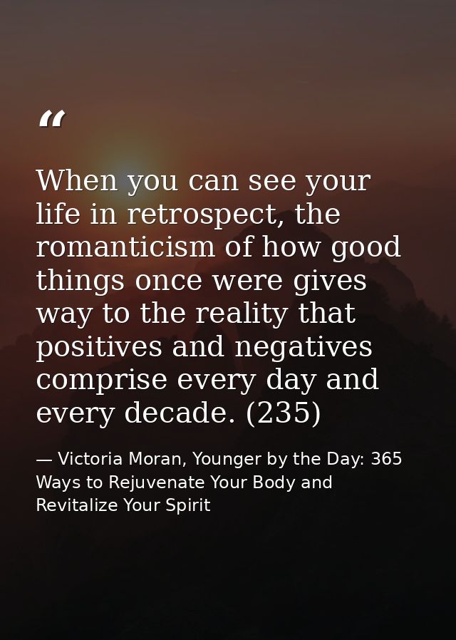 When you can see your life in retrospect, the romanticism of how good things once were gives way to the reality that pos — Victoria Moran, Younger by the Day: 365 Ways to Rejuvenate Your Body and Revitalize Your Spirit