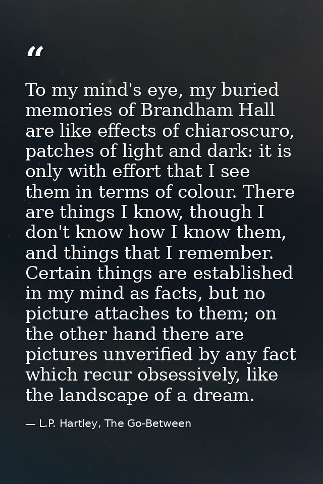 To my mind's eye, my buried memories of Brandham Hall are like effects of chiaroscuro, patches of light and dark: it is  — L.P. Hartley, The Go-Between